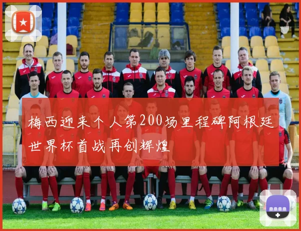梅西迎来个人第200场里程碑阿根廷世界杯首战再创辉煌