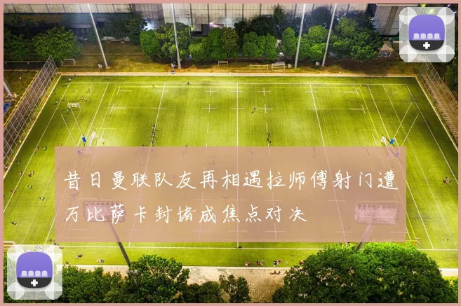 昔日曼联队友再相遇拉师傅射门遭万比萨卡封堵成焦点对决