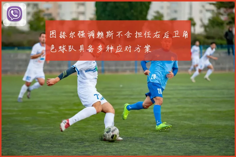 图赫尔强调赖斯不会担任右后卫角色球队具备多种应对方案