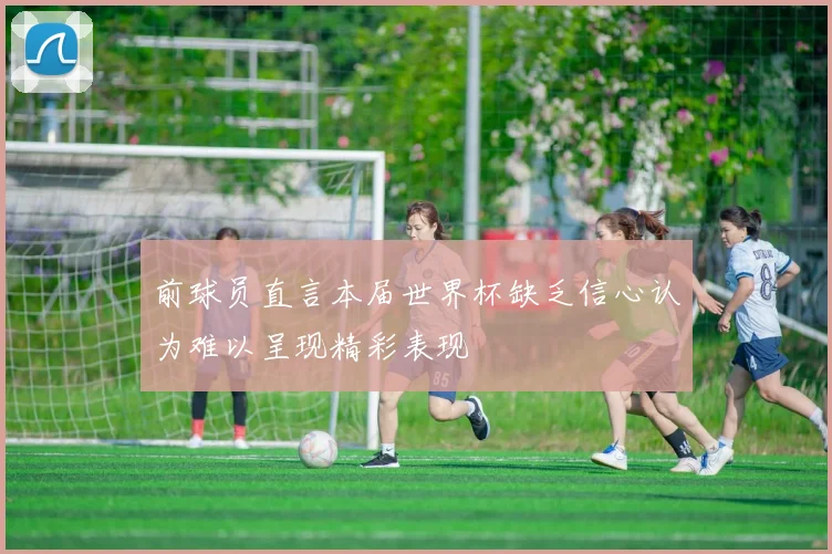 前球员直言本届世界杯缺乏信心认为难以呈现精彩表现