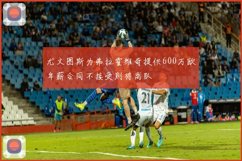 尤文图斯为弗拉霍维奇提供600万欧年薪合同不接受则将离队