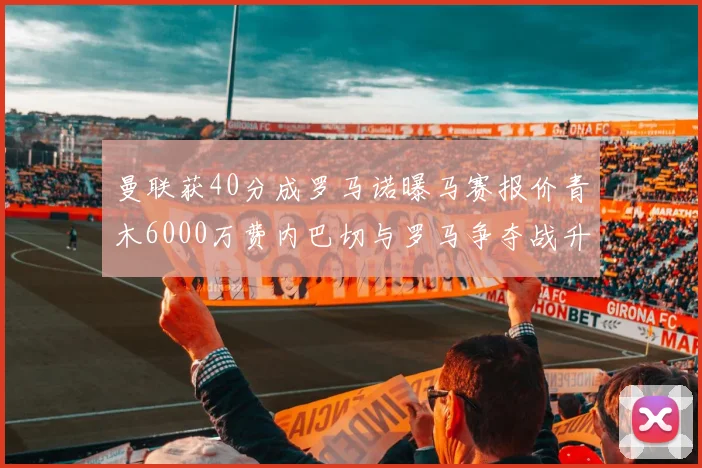 曼联获40分成罗马诺曝马赛报价青木6000万费内巴切与罗马争夺战升级