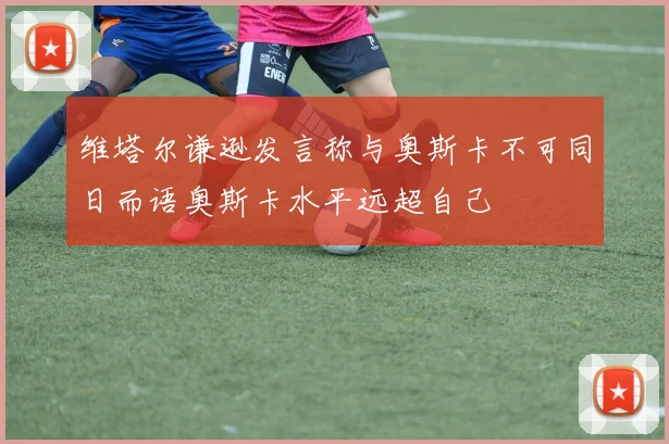 维塔尔谦逊发言称与奥斯卡不可同日而语奥斯卡水平远超自己