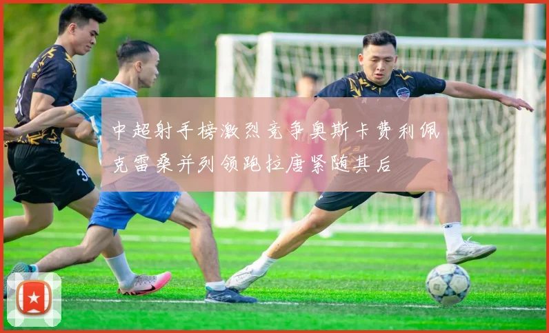 中超射手榜激烈竞争奥斯卡费利佩克雷桑并列领跑拉唐紧随其后