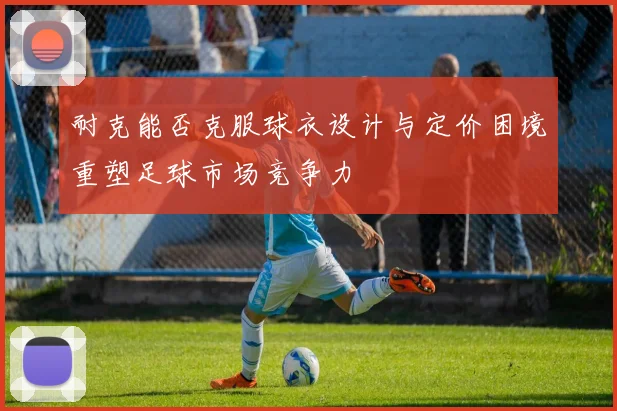 耐克能否克服球衣设计与定价困境重塑足球市场竞争力