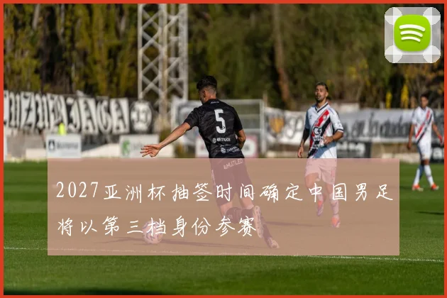 2027亚洲杯抽签时间确定中国男足将以第三档身份参赛