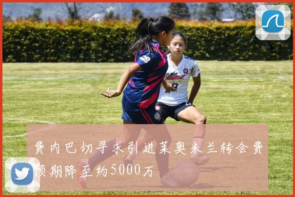 费内巴切寻求引进莱奥米兰转会费预期降至约5000万