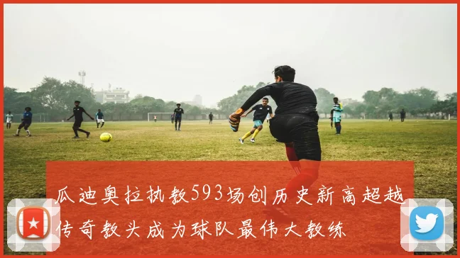 瓜迪奥拉执教593场创历史新高超越传奇教头成为球队最伟大教练