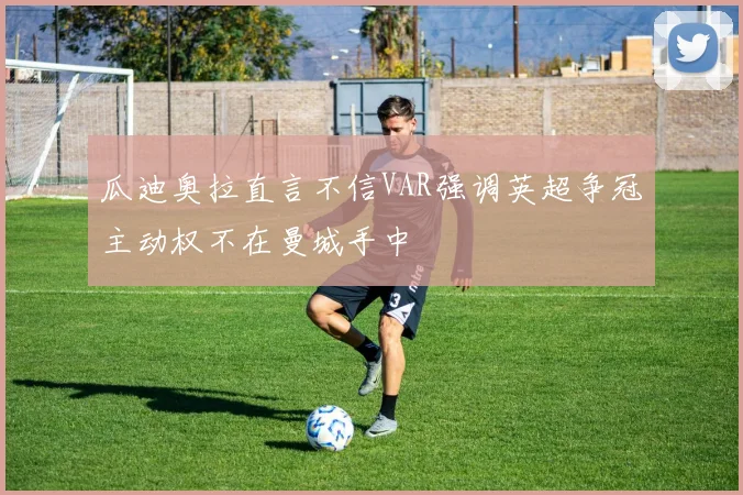 瓜迪奥拉直言不信VAR强调英超争冠主动权不在曼城手中