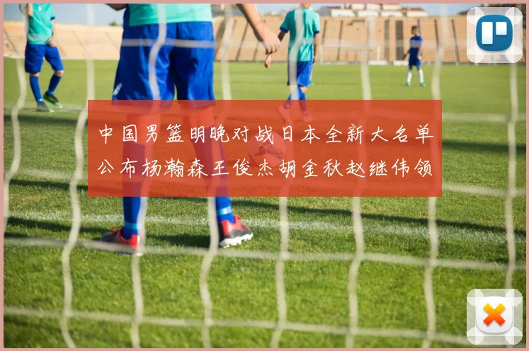 中国男篮明晚对战日本全新大名单公布杨瀚森王俊杰胡金秋赵继伟领衔出战